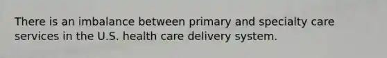 There is an imbalance between primary and specialty care services in the U.S. health care delivery system.