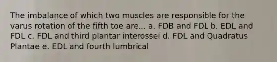 The imbalance of which two muscles are responsible for the varus rotation of the fifth toe are... a. FDB and FDL b. EDL and FDL c. FDL and third plantar interossei d. FDL and Quadratus Plantae e. EDL and fourth lumbrical