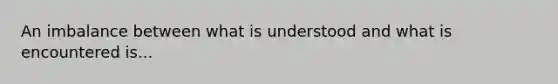 An imbalance between what is understood and what is encountered is...