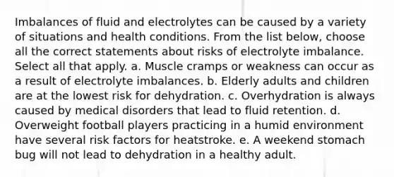 Imbalances of fluid and electrolytes can be caused by a variety of situations and health conditions. From the list below, choose all the correct statements about risks of electrolyte imbalance. Select all that apply. a. Muscle cramps or weakness can occur as a result of electrolyte imbalances. b. Elderly adults and children are at the lowest risk for dehydration. c. Overhydration is always caused by medical disorders that lead to fluid retention. d. Overweight football players practicing in a humid environment have several risk factors for heatstroke. e. A weekend stomach bug will not lead to dehydration in a healthy adult.