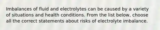 Imbalances of fluid and electrolytes can be caused by a variety of situations and health conditions. From the list below, choose all the correct statements about risks of electrolyte imbalance.