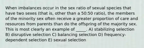 When imbalances occur in the sex ratio of sexual species that have two sexes (that is, other than a 50:50 ratio), the members of the minority sex often receive a greater proportion of care and resources from parents than do the offspring of the majority sex. This is most clearly an example of _____. A) stabilizing selection B) disruptive selection C) balancing selection D) frequency-dependent selection E) sexual selection