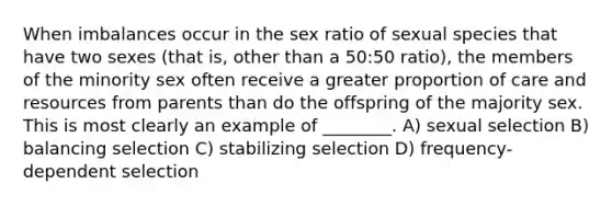 When imbalances occur in the sex ratio of sexual species that have two sexes (that is, other than a 50:50 ratio), the members of the minority sex often receive a greater proportion of care and resources from parents than do the offspring of the majority sex. This is most clearly an example of ________. A) sexual selection B) balancing selection C) stabilizing selection D) frequency-dependent selection