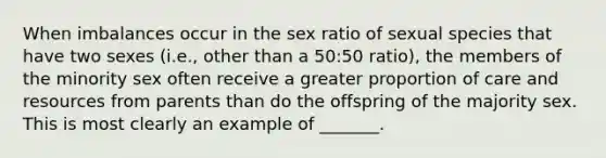 When imbalances occur in the sex ratio of sexual species that have two sexes (i.e., other than a 50:50 ratio), the members of the minority sex often receive a greater proportion of care and resources from parents than do the offspring of the majority sex. This is most clearly an example of _______.