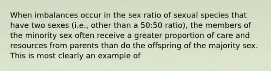 When imbalances occur in the sex ratio of sexual species that have two sexes (i.e., other than a 50:50 ratio), the members of the minority sex often receive a greater proportion of care and resources from parents than do the offspring of the majority sex. This is most clearly an example of