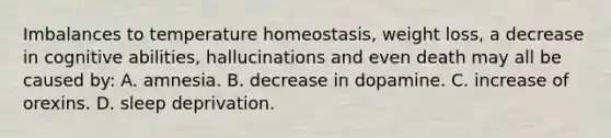 Imbalances to temperature homeostasis, weight loss, a decrease in cognitive abilities, hallucinations and even death may all be caused by: A. amnesia. B. decrease in dopamine. C. increase of orexins. D. sleep deprivation.