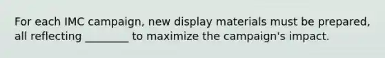 For each IMC campaign, new display materials must be prepared, all reflecting ________ to maximize the campaign's impact.