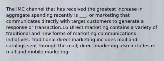 The IMC channel that has received the greatest increase in aggregate spending recently is ___, or marketing that communicates directly with target customers to generate a response or transaction.16 Direct marketing contains a variety of traditional and new forms of marketing communications initiatives. Traditional direct marketing includes mail and catalogs sent through the mail; direct marketing also includes e-mail and mobile marketing.