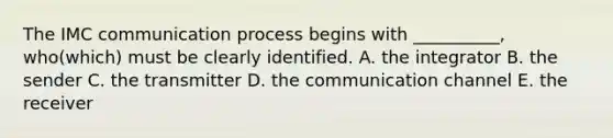 The IMC communication process begins with __________, who(which) must be clearly identified. A. the integrator B. the sender C. the transmitter D. the communication channel E. the receiver