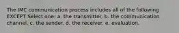 The IMC communication process includes all of the following EXCEPT Select one: a. the transmitter. b. the communication channel. c. the sender. d. the receiver. e. evaluation.