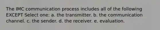 The IMC communication process includes all of the following EXCEPT Select one: a. the transmitter. b. the communication channel. c. the sender. d. the receiver. e. evaluation.