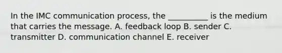 In the IMC communication process, the __________ is the medium that carries the message. A. feedback loop B. sender C. transmitter D. communication channel E. receiver