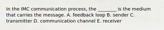 In the IMC communication process, the ________ is the medium that carries the message. A. feedback loop B. sender C. transmitter D. communication channel E. receiver