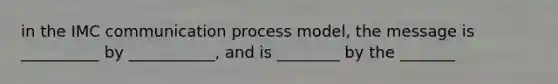 in the IMC communication process model, the message is __________ by ___________, and is ________ by the _______