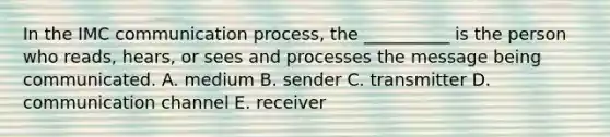 In the IMC communication process, the __________ is the person who reads, hears, or sees and processes the message being communicated. A. medium B. sender C. transmitter D. communication channel E. receiver