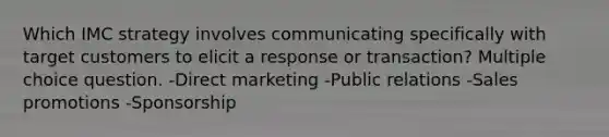 Which IMC strategy involves communicating specifically with target customers to elicit a response or transaction? Multiple choice question. -Direct marketing -Public relations -Sales promotions -Sponsorship