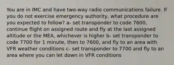 You are in IMC and have two-way radio communications failure. If you do not exercise emergency authority, what procedure are you expected to follow? a- set transponder to code 7600, continue flight on assigned route and fly at the last assigned altitude or the MEA, whichever is higher b- set transponder to code 7700 for 1 minute, then to 7600, and fly to an area with VFR weather conditions c- set transponder to 7700 and fly to an area where you can let down in VFR conditions