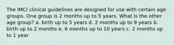 The IMCI clinical guidelines are designed for use with certain age groups. One group is 2 months up to 5 years. What is the other age group? a. birth up to 5 years d. 2 months up to 9 years b. birth up to 2 months e. 6 months up to 10 years c. 2 months up to 1 year