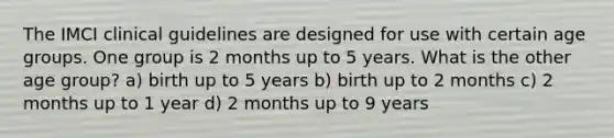 The IMCI clinical guidelines are designed for use with certain age groups. One group is 2 months up to 5 years. What is the other age group? a) birth up to 5 years b) birth up to 2 months c) 2 months up to 1 year d) 2 months up to 9 years