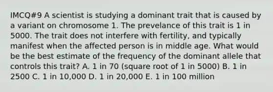 IMCQ#9 A scientist is studying a dominant trait that is caused by a variant on chromosome 1. The prevelance of this trait is 1 in 5000. The trait does not interfere with fertility, and typically manifest when the affected person is in middle age. What would be the best estimate of the frequency of the dominant allele that controls this trait? A. 1 in 70 (square root of 1 in 5000) B. 1 in 2500 C. 1 in 10,000 D. 1 in 20,000 E. 1 in 100 million