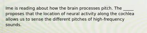 Ime is reading about how the brain processes pitch. The _____ proposes that the location of neural activity along the cochlea allows us to sense the different pitches of high-frequency sounds.