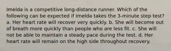 Imelda is a competitive long-distance runner. Which of the following can be expected if Imelda takes the 3-minute step test? a. Her heart rate will recover very quickly. b. She will become out of breath more quickly than people who are less fit. c. She will not be able to maintain a steady pace during the test. d. Her heart rate will remain on the high side throughout recovery.