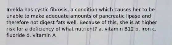 Imelda has cystic fibrosis, a condition which causes her to be unable to make adequate amounts of pancreatic lipase and therefore not digest fats well. Because of this, she is at higher risk for a deficiency of what nutrient? a. vitamin B12 b. iron c. fluoride d. vitamin A