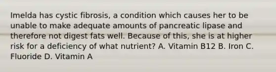 Imelda has cystic fibrosis, a condition which causes her to be unable to make adequate amounts of pancreatic lipase and therefore not digest fats well. Because of this, she is at higher risk for a deficiency of what nutrient? A. Vitamin B12 B. Iron C. Fluoride D. Vitamin A