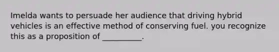 Imelda wants to persuade her audience that driving hybrid vehicles is an effective method of conserving fuel. you recognize this as a proposition of __________.