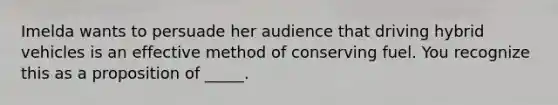 Imelda wants to persuade her audience that driving hybrid vehicles is an effective method of conserving fuel. You recognize this as a proposition of _____.