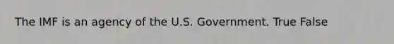 The IMF is an agency of the U.S. Government. True False