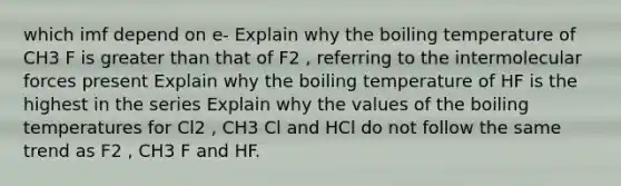 which imf depend on e- Explain why the boiling temperature of CH3 F is greater than that of F2 , referring to the intermolecular forces present Explain why the boiling temperature of HF is the highest in the series Explain why the values of the boiling temperatures for Cl2 , CH3 Cl and HCl do not follow the same trend as F2 , CH3 F and HF.