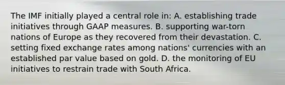 The IMF initially played a central role in: A. establishing trade initiatives through GAAP measures. B. supporting war-torn nations of Europe as they recovered from their devastation. C. setting fixed exchange rates among nations' currencies with an established par value based on gold. D. the monitoring of EU initiatives to restrain trade with South Africa.