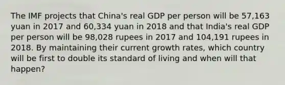 The IMF projects that​ China's real GDP per person will be​ 57,163 yuan in 2017 and​ 60,334 yuan in 2018 and that​ India's real GDP per person will be​ 98,028 rupees in 2017 and​ 104,191 rupees in 2018. By maintaining their current growth​ rates, which country will be first to double its standard of living and when will that​ happen?