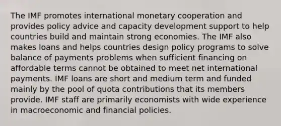 The IMF promotes international monetary cooperation and provides policy advice and capacity development support to help countries build and maintain strong economies. The IMF also makes loans and helps countries design policy programs to solve balance of payments problems when sufficient financing on affordable terms cannot be obtained to meet net international payments. IMF loans are short and medium term and funded mainly by the pool of quota contributions that its members provide. IMF staff are primarily economists with wide experience in macroeconomic and financial policies.