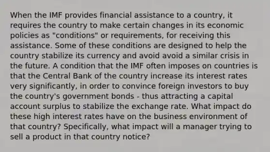 When the IMF provides financial assistance to a country, it requires the country to make certain changes in its economic policies as "conditions" or requirements, for receiving this assistance. Some of these conditions are designed to help the country stabilize its currency and avoid avoid a similar crisis in the future. A condition that the IMF often imposes on countries is that the Central Bank of the country increase its interest rates very significantly, in order to convince foreign investors to buy the country's government bonds - thus attracting a capital account surplus to stabilize the exchange rate. What impact do these high interest rates have on the business environment of that country? Specifically, what impact will a manager trying to sell a product in that country notice?