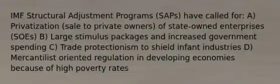 IMF Structural Adjustment Programs (SAPs) have called for: A) Privatization (sale to private owners) of state-owned enterprises (SOEs) B) Large stimulus packages and increased government spending C) Trade protectionism to shield infant industries D) Mercantilist oriented regulation in developing economies because of high poverty rates