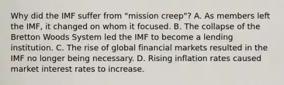 Why did the IMF suffer from "mission creep"? A. As members left the IMF, it changed on whom it focused. B. The collapse of the Bretton Woods System led the IMF to become a lending institution. C. The rise of global financial markets resulted in the IMF no longer being necessary. D. Rising inflation rates caused market interest rates to increase.