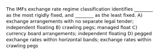 The IMFs exchange rate regime classification identifies ________ as the most rigidly fixed, and ________ as the least fixed. A) exchange arrangements with no separate legal tender; independent floating B) crawling pegs; managed float C) currency board arrangements; independent floating D) pegged exchange rates within horizontal bands; exchange rates within crawling pegs