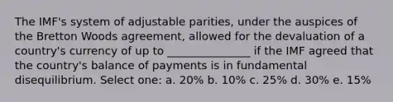 The IMF's system of adjustable parities, under the auspices of the Bretton Woods agreement, allowed for the devaluation of a country's currency of up to _______________ if the IMF agreed that the country's balance of payments is in fundamental disequilibrium. Select one: a. 20% b. 10% c. 25% d. 30% e. 15%