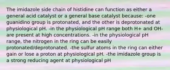 The imidazole side chain of histidine can function as either a general acid catalyst or a general base catalyst because: -one guanidino group is protonated, and the other is deprotonated at physiological pH. -in the physiological pH range both H+ and OH- are present at high concentrations. -in the physiological pH range, the nitrogen in the ring can be easily protonated/deprotonated. -the sulfur atoms in the ring can either gain or lose a proton at physiological pH. -the imidazole group is a strong reducing agent at physiological pH