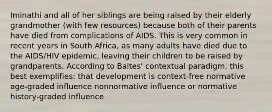Iminathi and all of her siblings are being raised by their elderly grandmother (with few resources) because both of their parents have died from complications of AIDS. This is very common in recent years in South Africa, as many adults have died due to the AIDS/HIV epidemic, leaving their children to be raised by grandparents. According to Baltes' contextual paradigm, this best exemplifies: that development is context-free normative age-graded influence nonnormative influence or normative history-graded influence