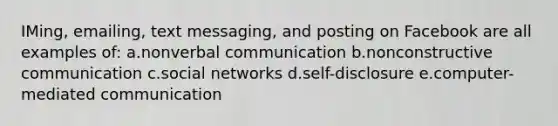 IMing, emailing, text messaging, and posting on Facebook are all examples of: a.nonverbal communication b.nonconstructive communication c.social networks d.self-disclosure e.computer-mediated communication