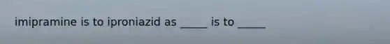 imipramine is to iproniazid as _____ is to _____