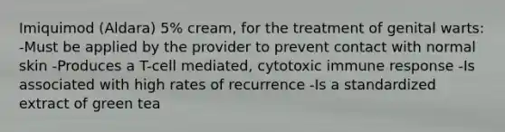 Imiquimod (Aldara) 5% cream, for the treatment of genital warts: -Must be applied by the provider to prevent contact with normal skin -Produces a T-cell mediated, cytotoxic immune response -Is associated with high rates of recurrence -Is a standardized extract of green tea