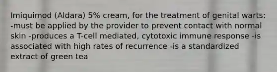 Imiquimod (Aldara) 5% cream, for the treatment of genital warts: -must be applied by the provider to prevent contact with normal skin -produces a T-cell mediated, cytotoxic immune response -is associated with high rates of recurrence -is a standardized extract of green tea