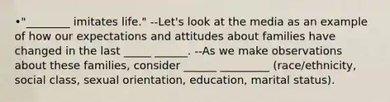 •"________ imitates life." --Let's look at the media as an example of how our expectations and attitudes about families have changed in the last _____ ______. --As we make observations about these families, consider ______ _________ (race/ethnicity, social class, sexual orientation, education, marital status).