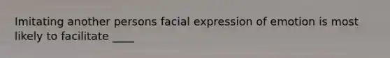 Imitating another persons facial expression of emotion is most likely to facilitate ____