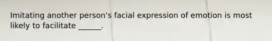 Imitating another person's facial expression of emotion is most likely to facilitate ______.