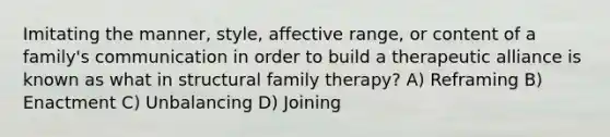 Imitating the manner, style, affective range, or content of a family's communication in order to build a therapeutic alliance is known as what in structural family therapy? A) Reframing B) Enactment C) Unbalancing D) Joining